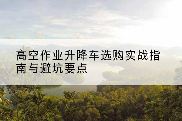 保定升降车怎么选-高空作业升降车选购实战指南与避坑要点