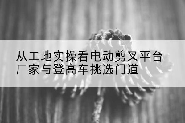 保定电动剪叉升降平台厂家-从工地实操看电动剪叉平台厂家与登高车挑选门道