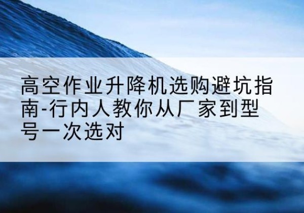 保定升降平台厂家-高空作业升降机选购避坑指南-行内人教你从厂家到型号一次选对