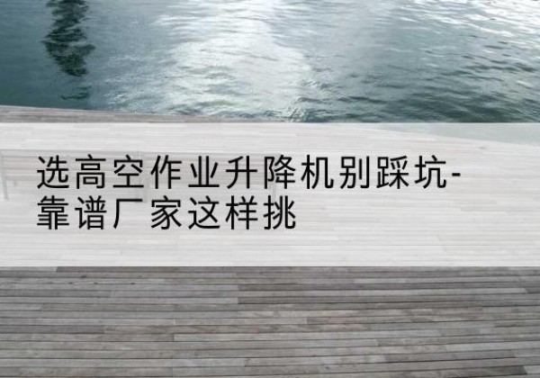 保定剪叉式升降机厂家-选高空作业升降机别踩坑-靠谱厂家这样挑