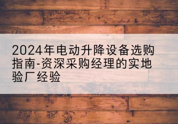 保定电动剪叉升降平台厂家-2024年电动升降设备选购指南-资深采购经理的实地验厂经验