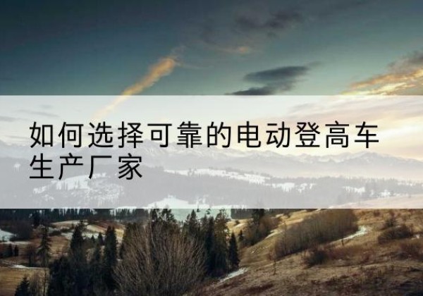 保定电动登高车厂家-如何选择可靠的电动登高车生产厂家