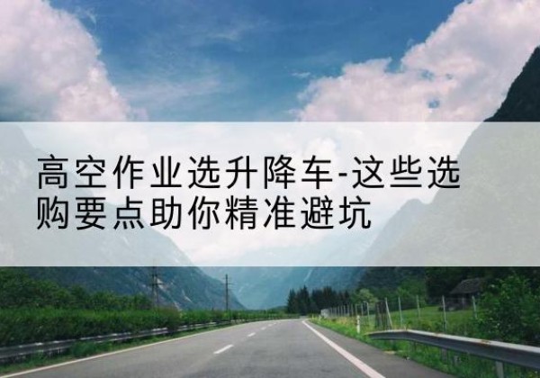 保定升降车厂家-高空作业选升降车-这些选购要点助你*避坑