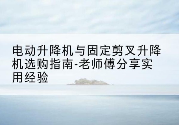 保定电动升降机怎么选-电动升降机与固定剪叉升降机选购指南-老师傅分享实用经验