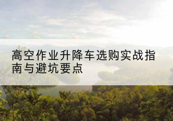 保定升降车怎么选-高空作业升降车选购实战指南与避坑要点