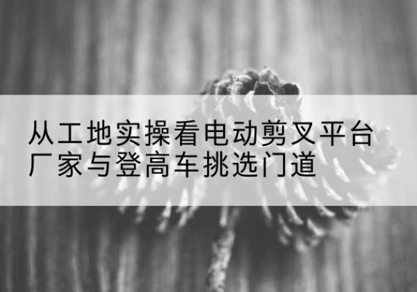 保定电动剪叉升降平台厂家-从工地实操看电动剪叉平台厂家与登高车挑选门道