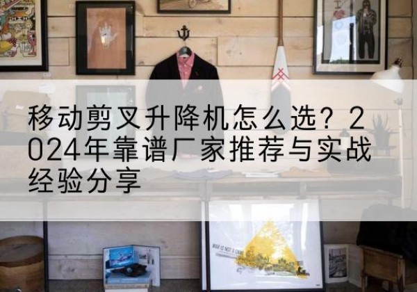 保定升降平台厂家推荐-移动剪叉升降机怎么选？2024年靠谱厂家推荐与实战经验分享